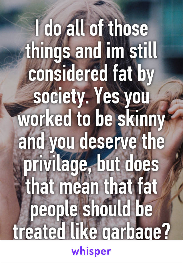 I do all of those things and im still considered fat by society. Yes you worked to be skinny and you deserve the privilage, but does that mean that fat people should be treated like garbage?