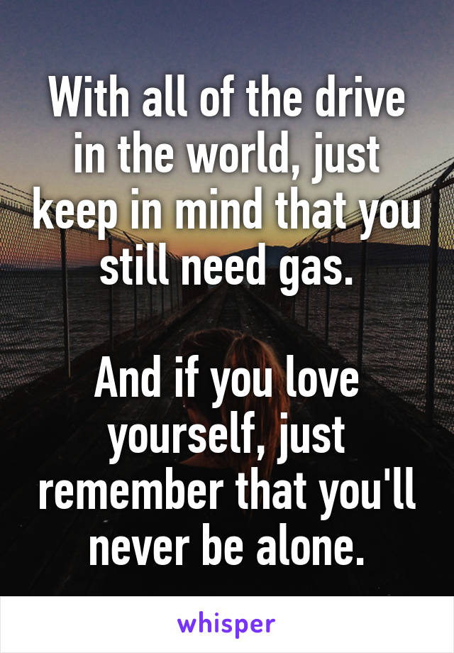 With all of the drive in the world, just keep in mind that you still need gas.

And if you love yourself, just remember that you'll never be alone.