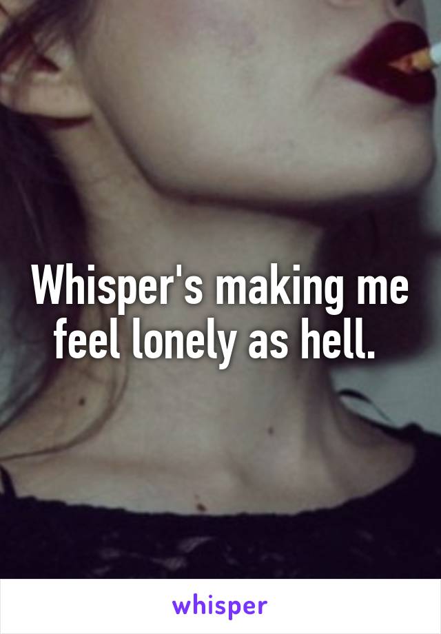 Whisper's making me feel lonely as hell. 