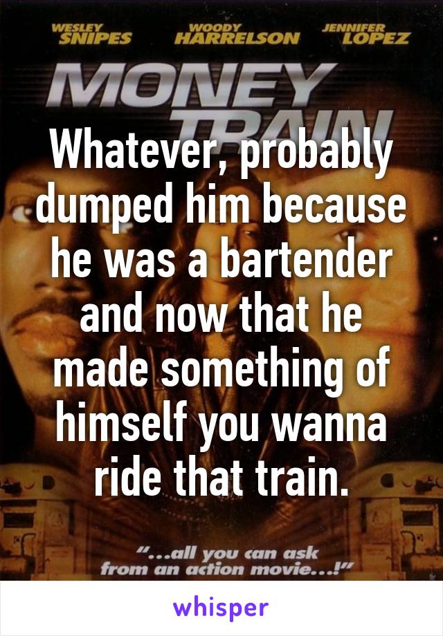 Whatever, probably dumped him because he was a bartender and now that he made something of himself you wanna ride that train.