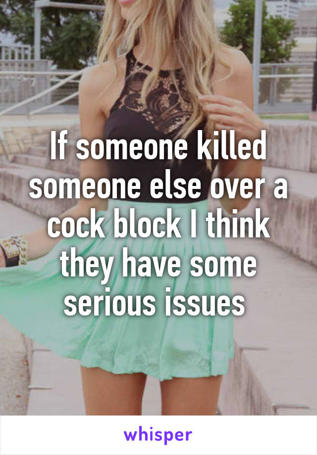 If someone killed someone else over a cock block I think they have some serious issues 