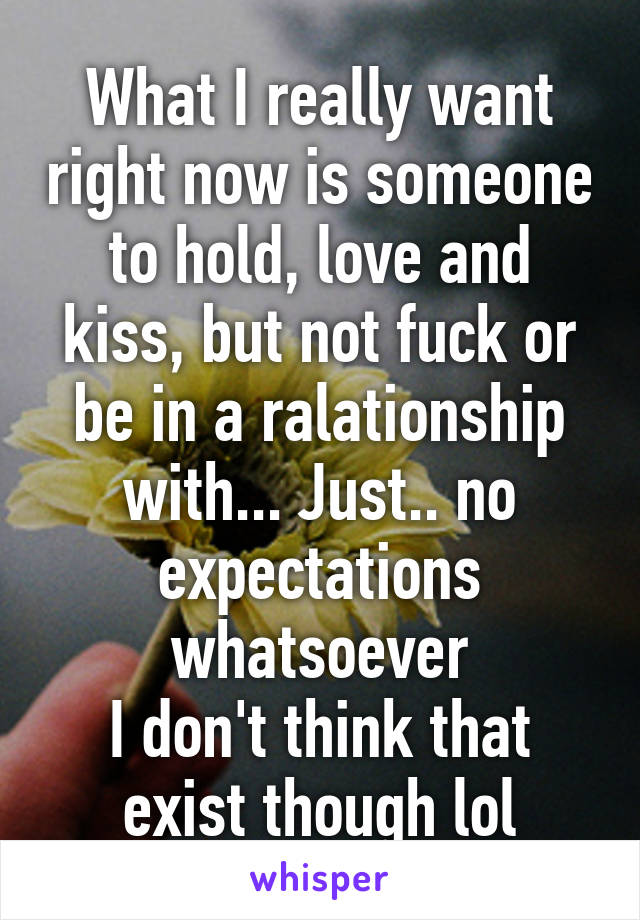 What I really want right now is someone to hold, love and kiss, but not fuck or be in a ralationship with... Just.. no expectations whatsoever
I don't think that exist though lol