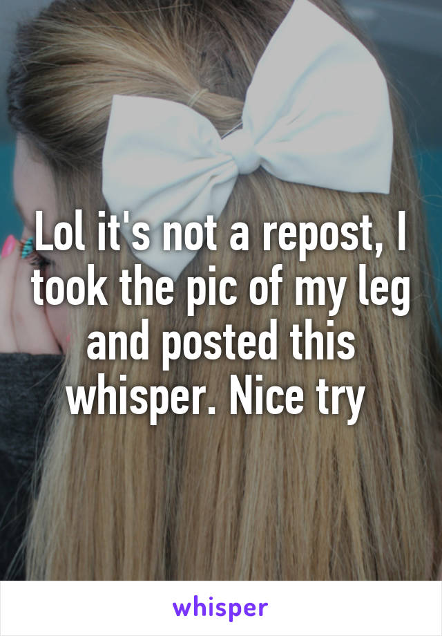 Lol it's not a repost, I took the pic of my leg and posted this whisper. Nice try 