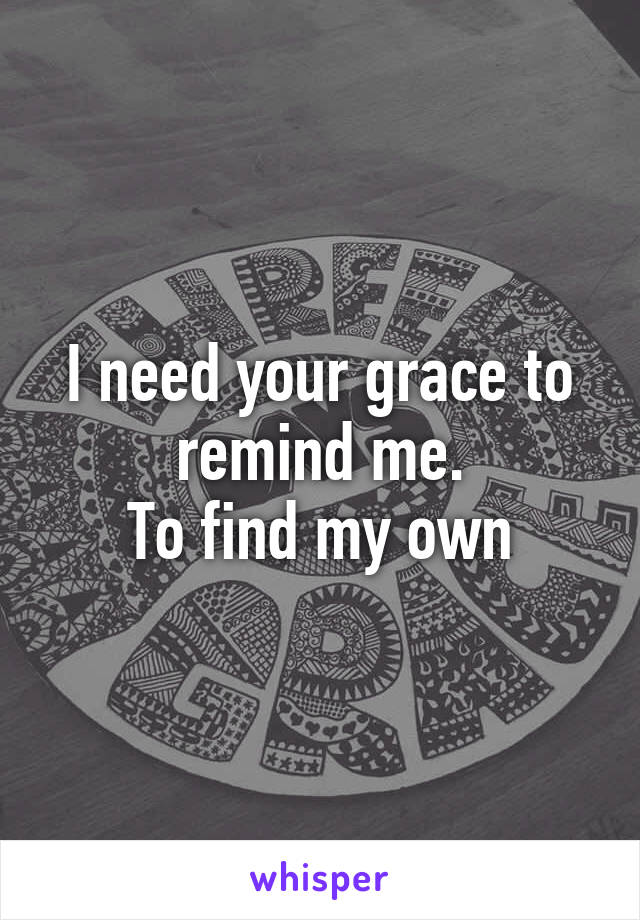 I need your grace to remind me.
To find my own