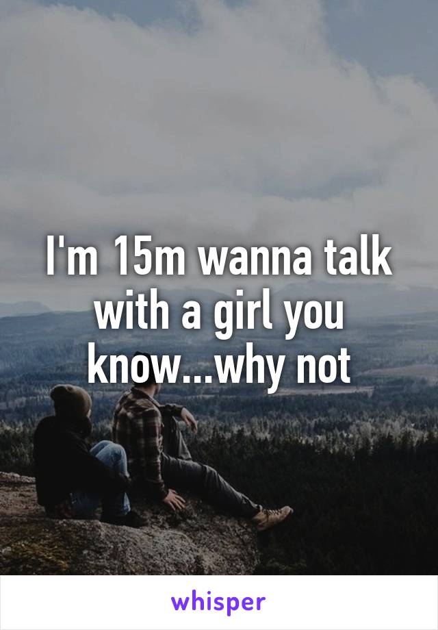 I'm 15m wanna talk with a girl you know...why not