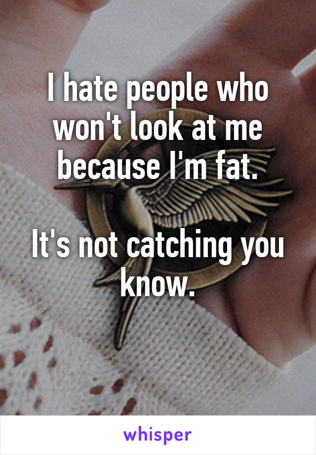 I hate people who won't look at me because I'm fat.

It's not catching you know.

