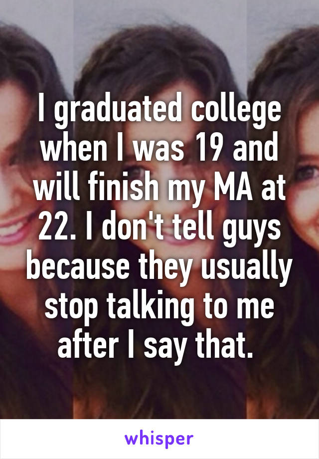 I graduated college when I was 19 and will finish my MA at 22. I don't tell guys because they usually stop talking to me after I say that. 