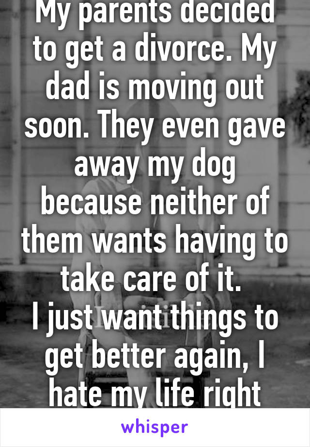 My parents decided to get a divorce. My dad is moving out soon. They even gave away my dog because neither of them wants having to take care of it. 
I just want things to get better again, I hate my life right now