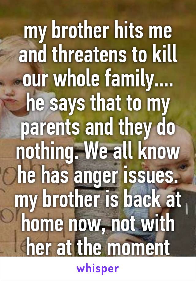 my brother hits me and threatens to kill our whole family.... he says that to my parents and they do nothing. We all know he has anger issues. my brother is back at home now, not with her at the moment