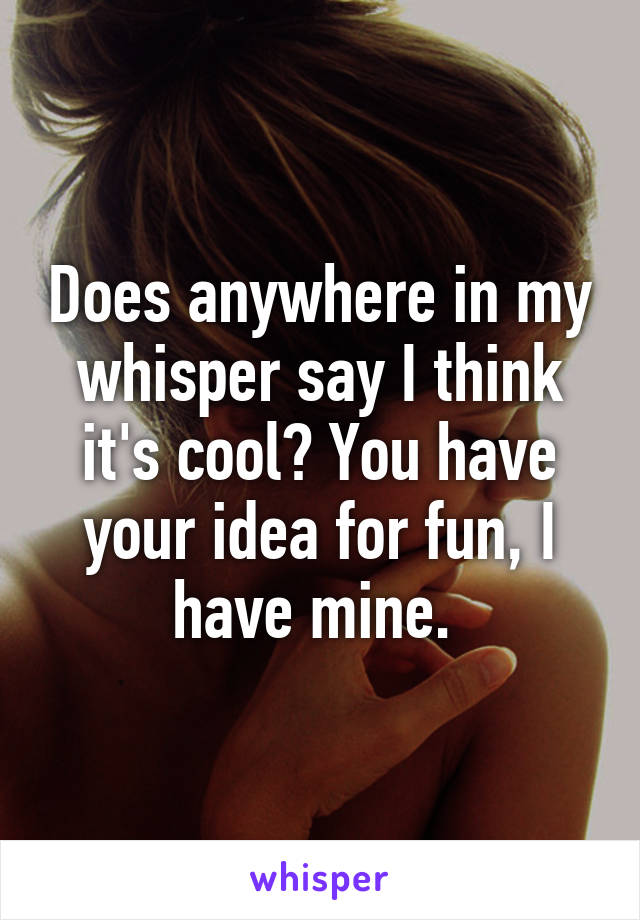 Does anywhere in my whisper say I think it's cool? You have your idea for fun, I have mine. 