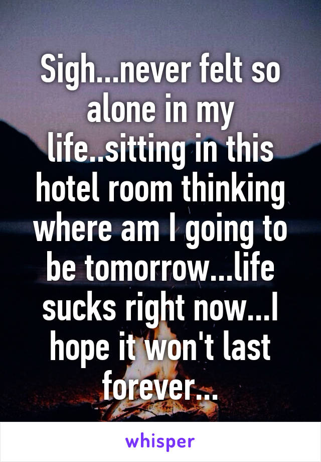 Sigh...never felt so alone in my life..sitting in this hotel room thinking where am I going to be tomorrow...life sucks right now...I hope it won't last forever...