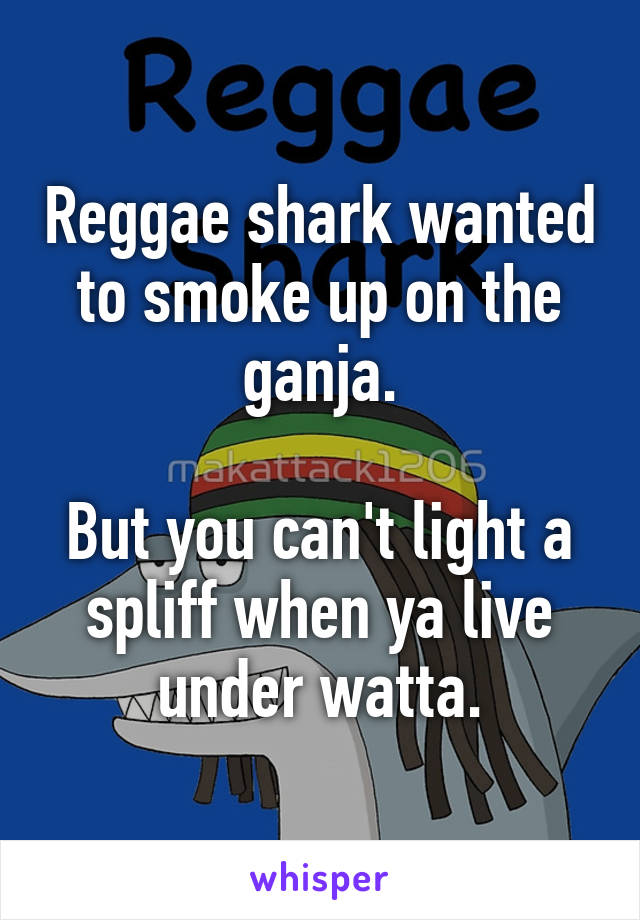 Reggae shark wanted to smoke up on the ganja.

But you can't light a spliff when ya live under watta.