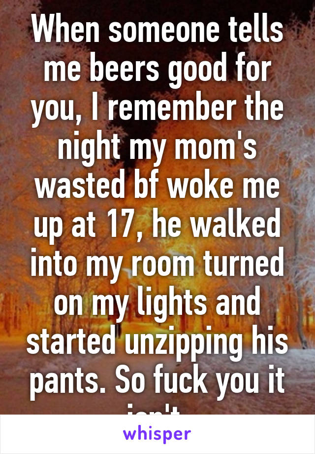 When someone tells me beers good for you, I remember the night my mom's wasted bf woke me up at 17, he walked into my room turned on my lights and started unzipping his pants. So fuck you it isn't.