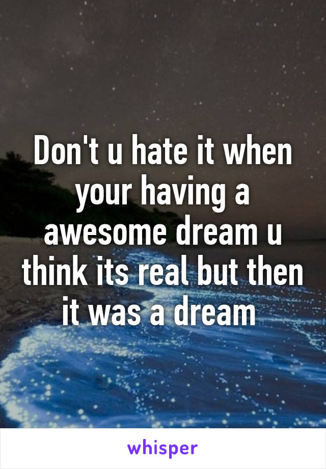 Don't u hate it when your having a awesome dream u think its real but then it was a dream 