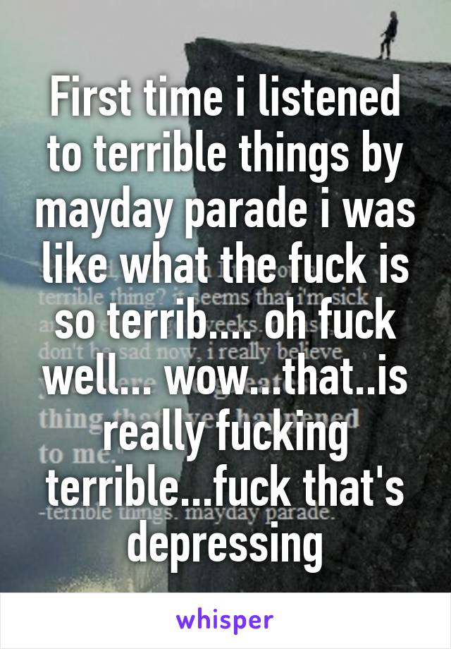 First time i listened to terrible things by mayday parade i was like what the fuck is so terrib.... oh fuck well... wow...that..is really fucking terrible...fuck that's depressing