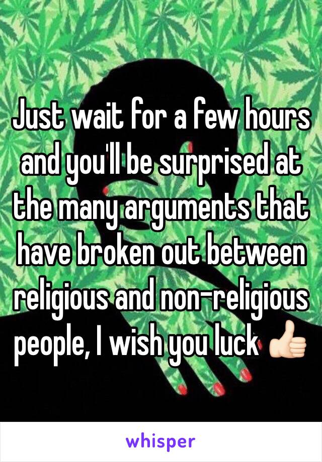 Just wait for a few hours and you'll be surprised at the many arguments that have broken out between religious and non-religious people, I wish you luck 👍🏻