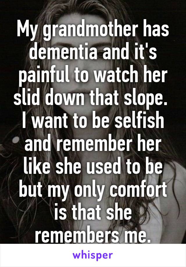 My grandmother has dementia and it's painful to watch her slid down that slope. 
I want to be selfish and remember her like she used to be but my only comfort is that she remembers me.