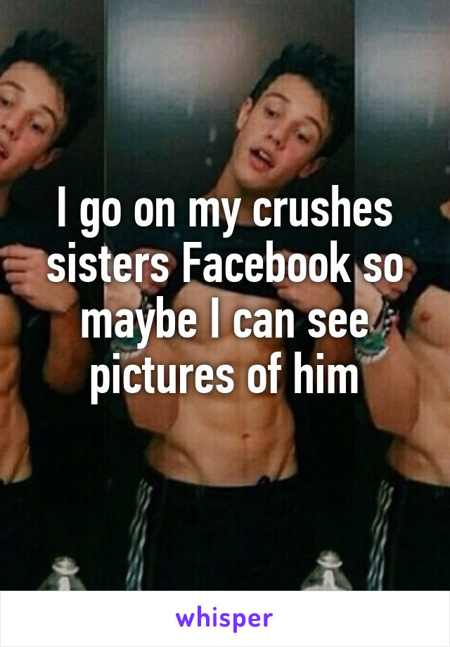 I go on my crushes sisters Facebook so maybe I can see pictures of him
