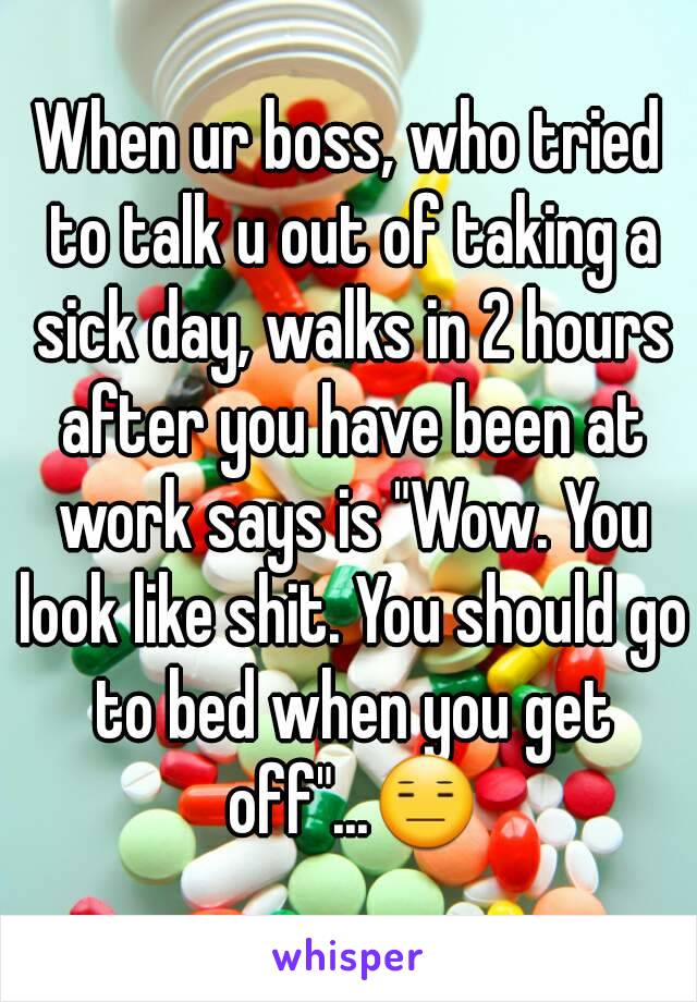 When ur boss, who tried to talk u out of taking a sick day, walks in 2 hours after you have been at work says is "Wow. You look like shit. You should go to bed when you get off"...😑