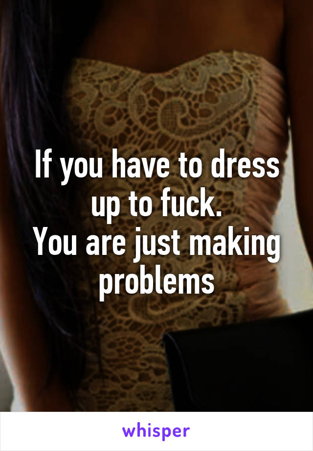 If you have to dress up to fuck.
You are just making problems