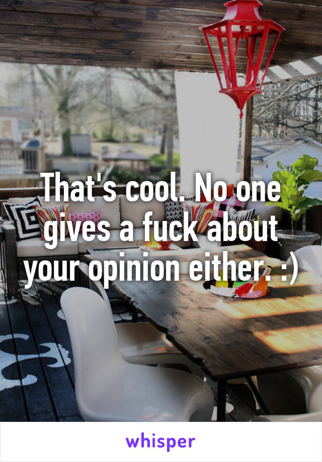 That's cool. No one gives a fuck about your opinion either. :)