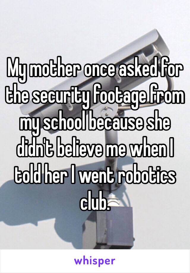 My mother once asked for the security footage from my school because she didn't believe me when I told her I went robotics club.