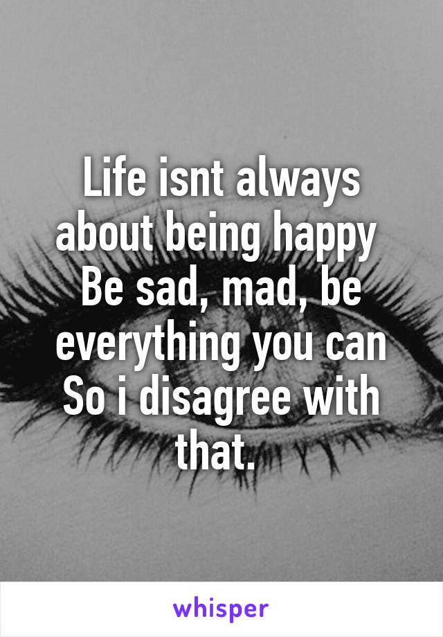 Life isnt always about being happy 
Be sad, mad, be everything you can
So i disagree with that. 