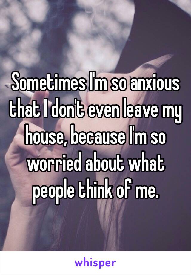 Sometimes I'm so anxious that I don't even leave my house, because I'm so worried about what people think of me.