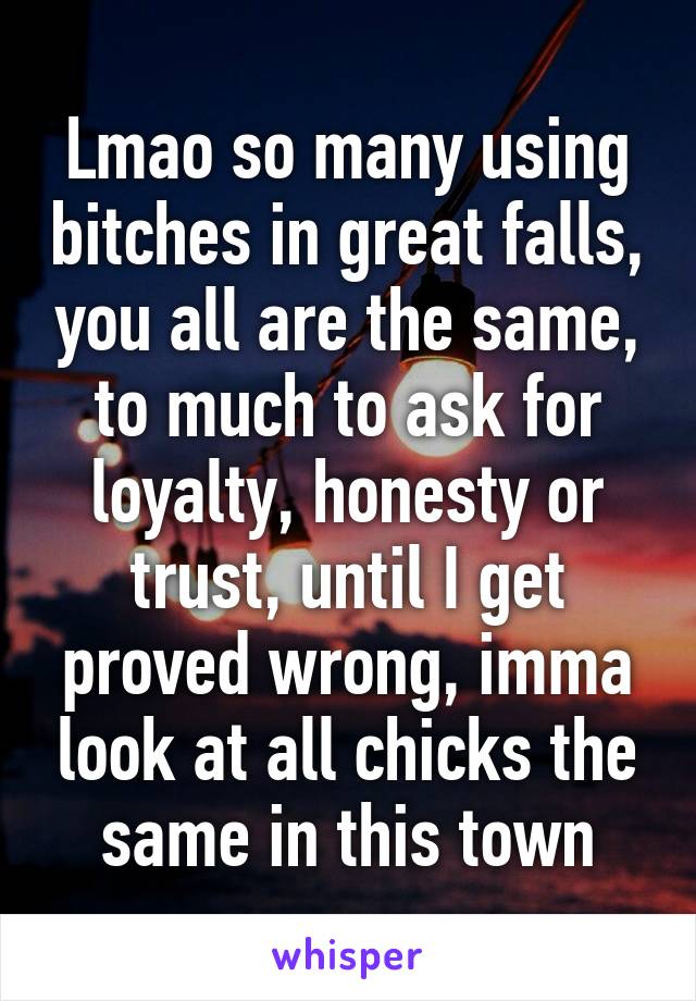 Lmao so many using bitches in great falls, you all are the same, to much to ask for loyalty, honesty or trust, until I get proved wrong, imma look at all chicks the same in this town