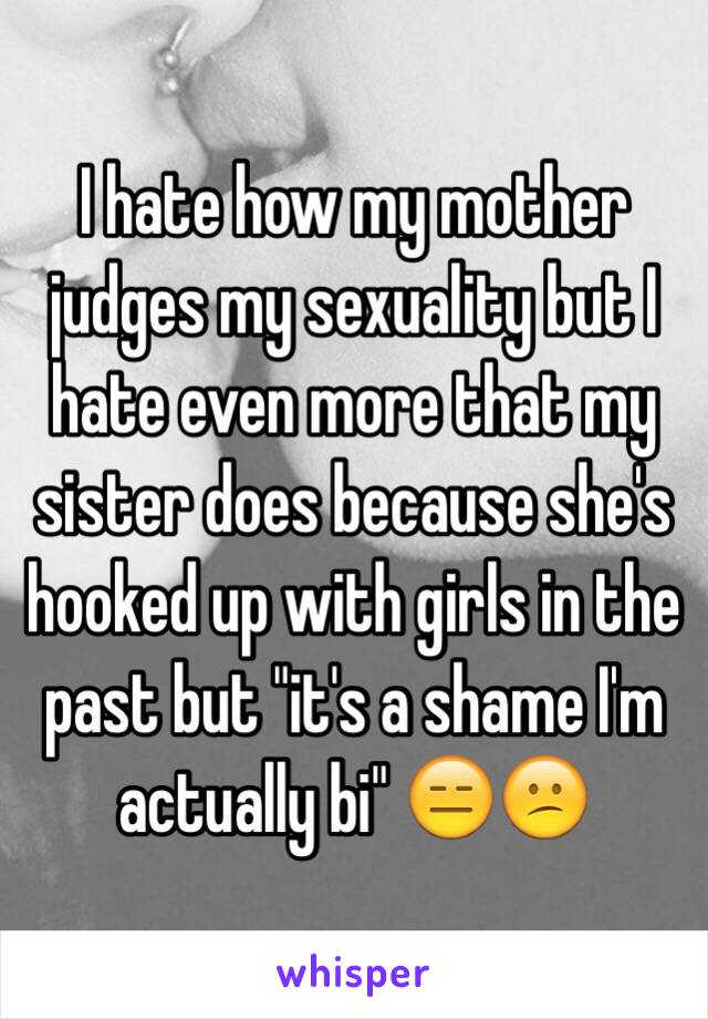 I hate how my mother judges my sexuality but I hate even more that my sister does because she's hooked up with girls in the past but "it's a shame I'm actually bi" 😑😕