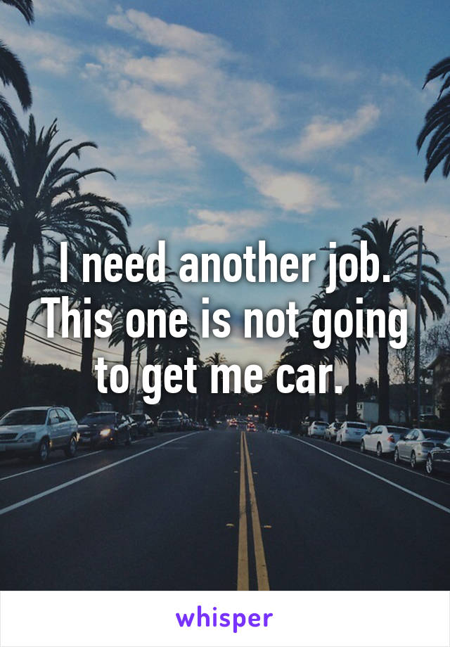 I need another job. This one is not going to get me car. 