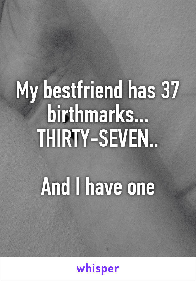 My bestfriend has 37 birthmarks... THIRTY-SEVEN..

And I have one