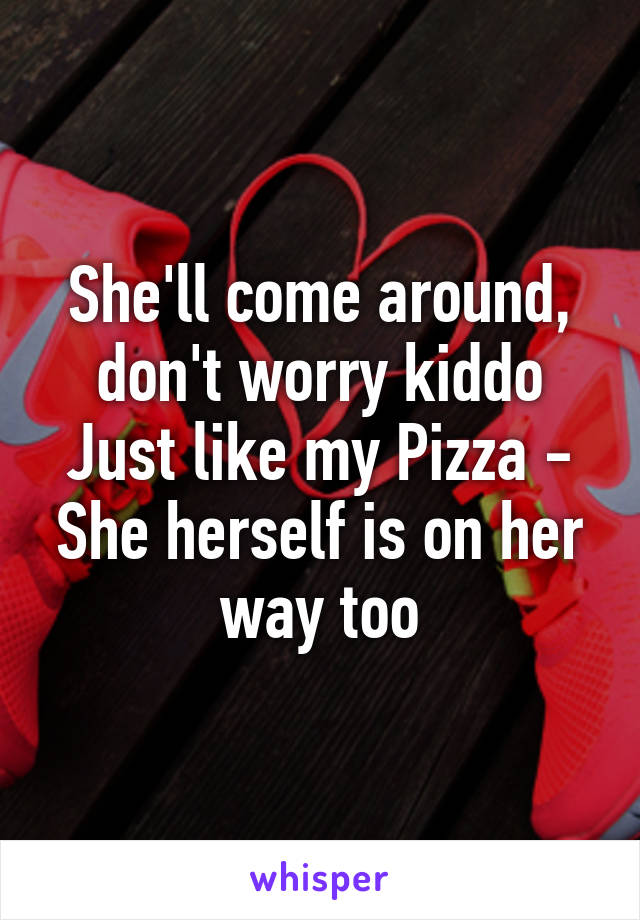 She'll come around, don't worry kiddo
Just like my Pizza - She herself is on her way too