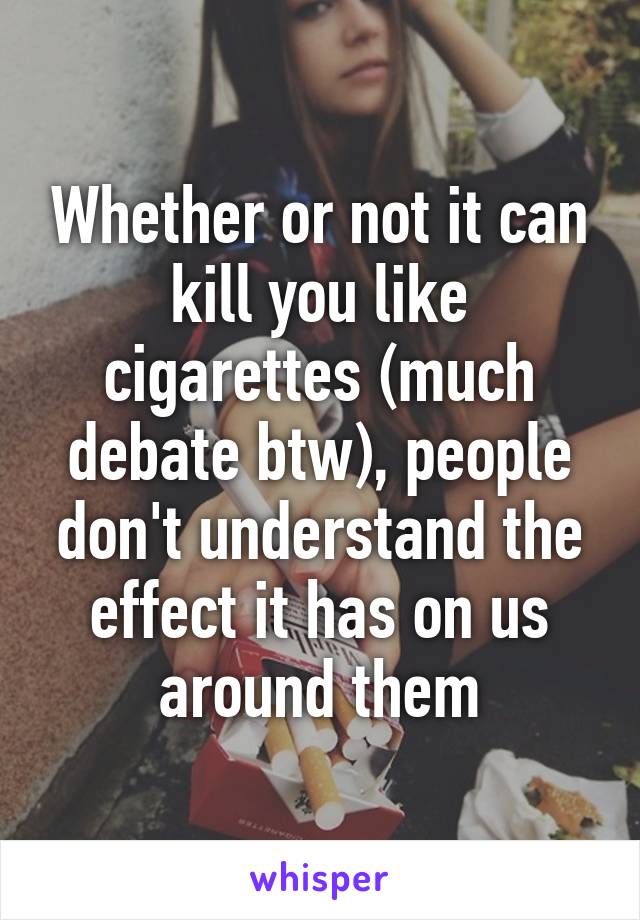 Whether or not it can kill you like cigarettes (much debate btw), people don't understand the effect it has on us around them