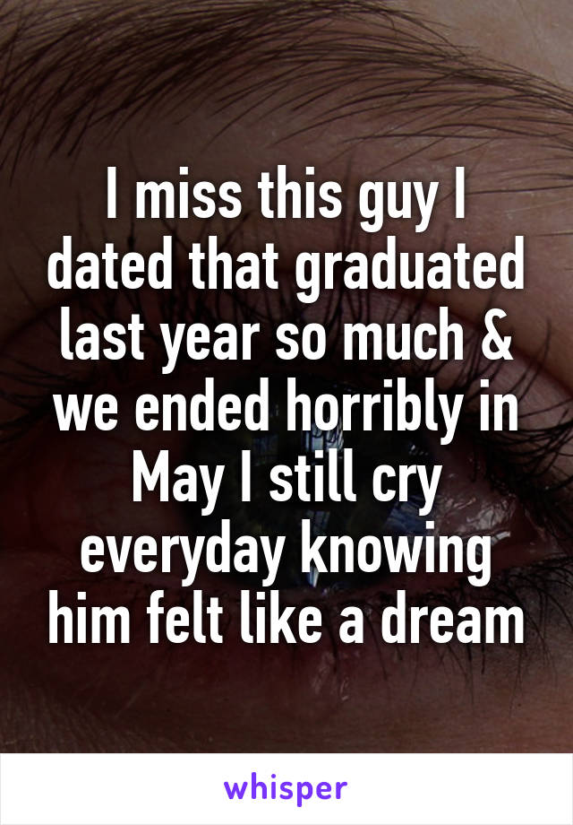 I miss this guy I dated that graduated last year so much & we ended horribly in May I still cry everyday knowing him felt like a dream