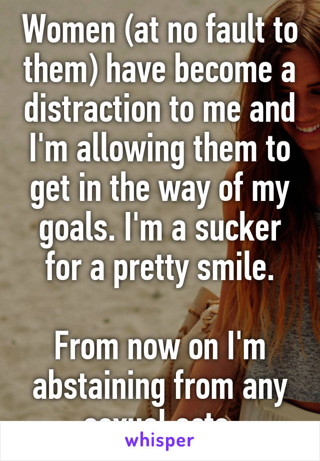 Women (at no fault to them) have become a distraction to me and I'm allowing them to get in the way of my goals. I'm a sucker for a pretty smile.

From now on I'm abstaining from any sexual acts.