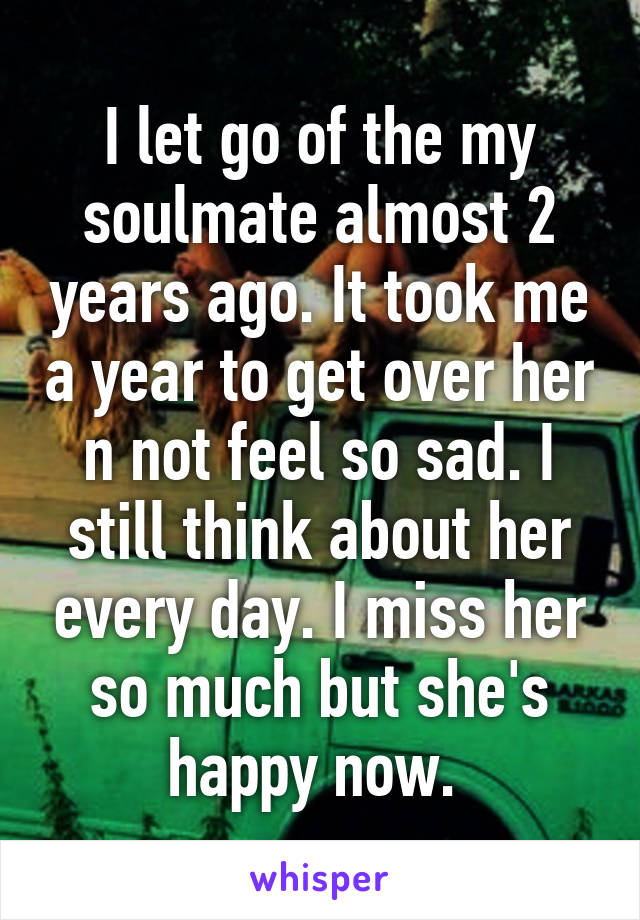 I let go of the my soulmate almost 2 years ago. It took me a year to get over her n not feel so sad. I still think about her every day. I miss her so much but she's happy now. 