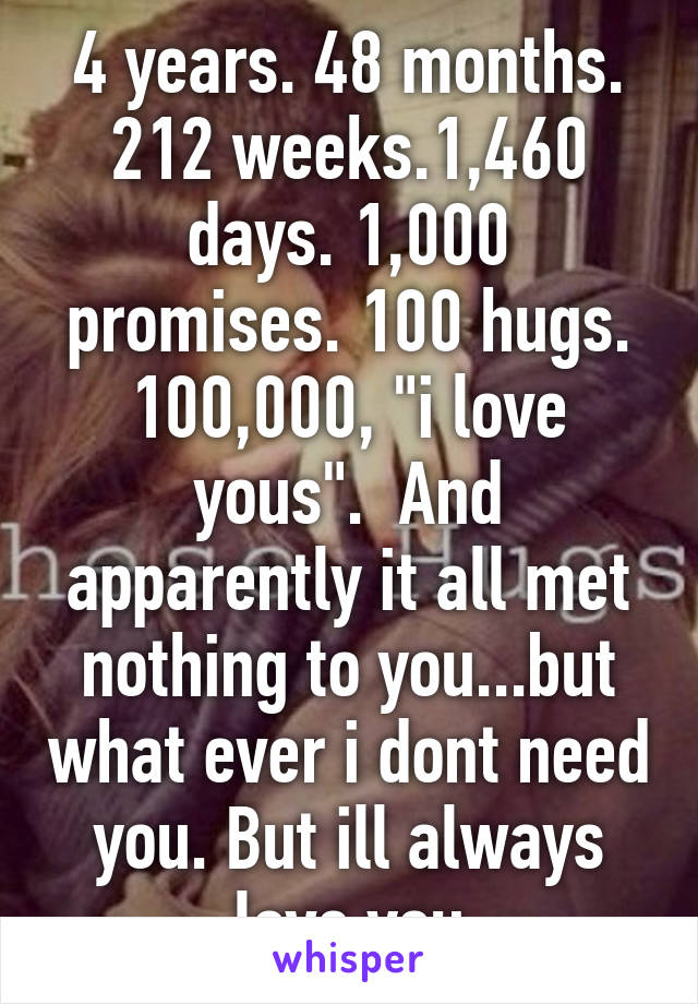 4 years. 48 months. 212 weeks.1,460 days. 1,000 promises. 100 hugs. 100,000, "i love yous".  And apparently it all met nothing to you...but what ever i dont need you. But ill always love you