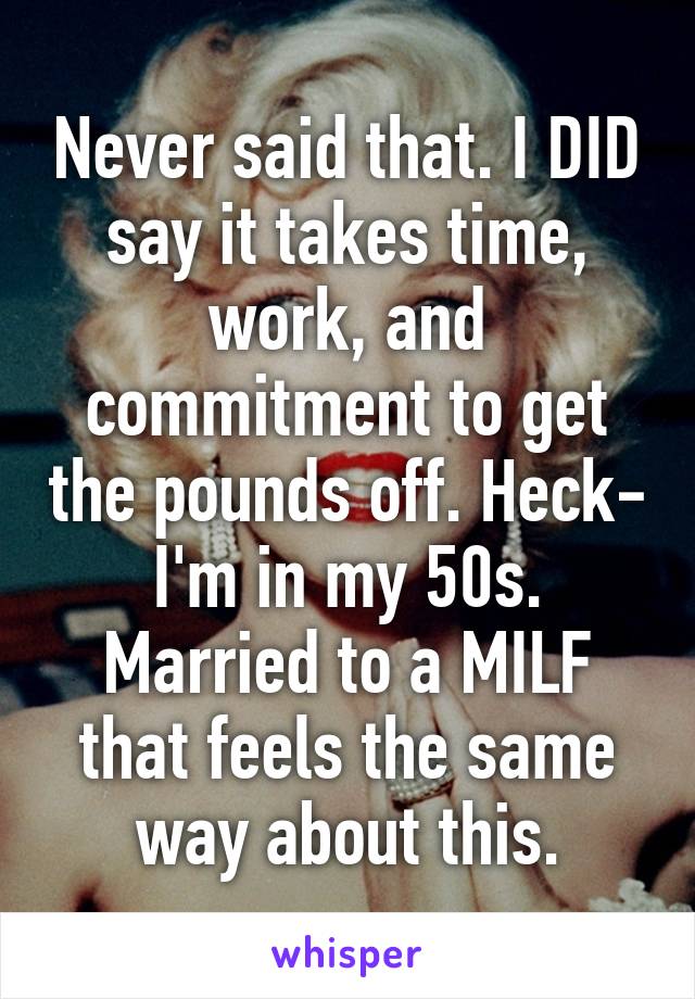 Never said that. I DID say it takes time, work, and commitment to get the pounds off. Heck- I'm in my 50s. Married to a MILF that feels the same way about this.