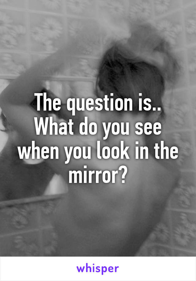 The question is.. What do you see when you look in the mirror?