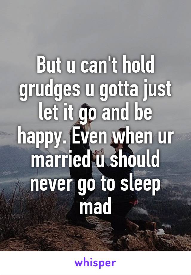 But u can't hold grudges u gotta just let it go and be happy. Even when ur married u should never go to sleep mad