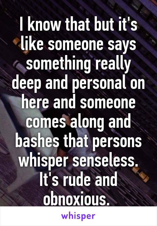 I know that but it's like someone says something really deep and personal on here and someone comes along and bashes that persons whisper senseless. It's rude and obnoxious. 