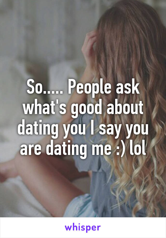 So..... People ask what's good about dating you I say you are dating me :) lol