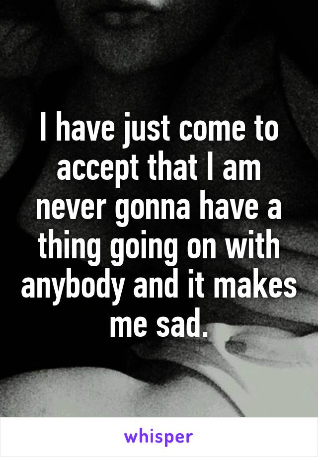 I have just come to accept that I am never gonna have a thing going on with anybody and it makes me sad.