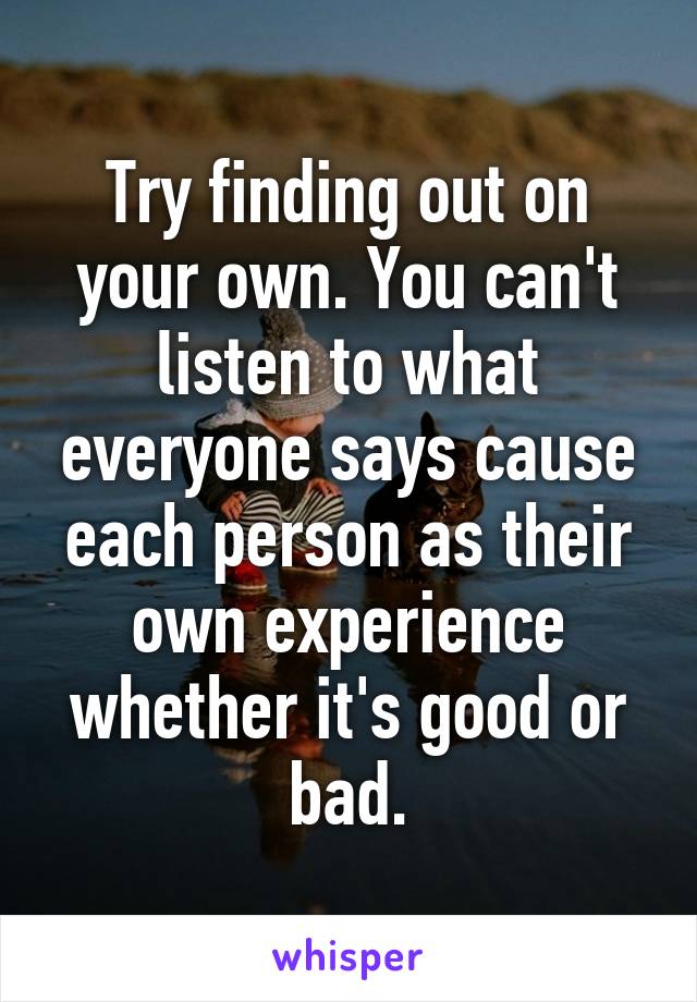 Try finding out on your own. You can't listen to what everyone says cause each person as their own experience whether it's good or bad.