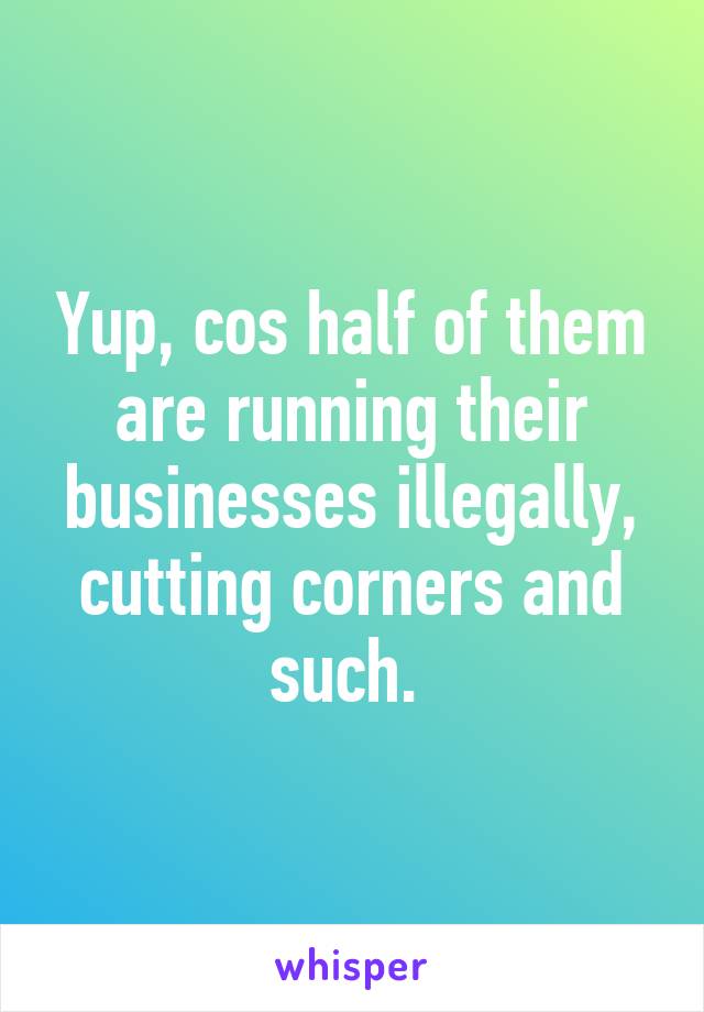 Yup, cos half of them are running their businesses illegally, cutting corners and such. 