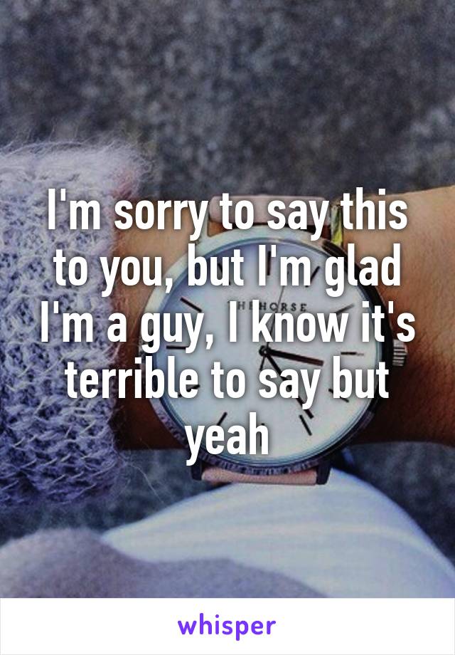 I'm sorry to say this to you, but I'm glad I'm a guy, I know it's terrible to say but yeah