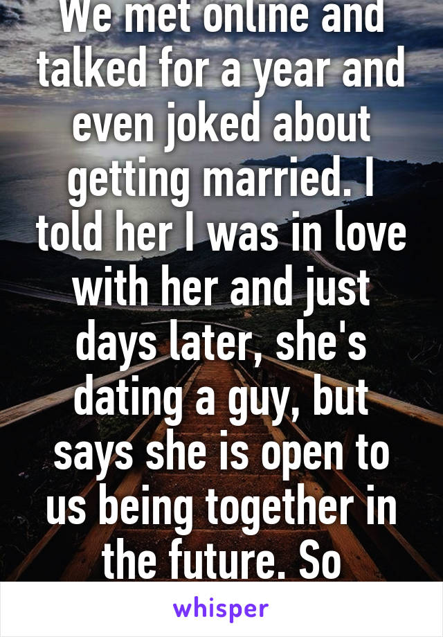 We met online and talked for a year and even joked about getting married. I told her I was in love with her and just days later, she's dating a guy, but says she is open to us being together in the future. So confused. 