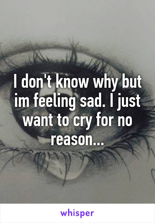 I don't know why but im feeling sad. I just want to cry for no reason...