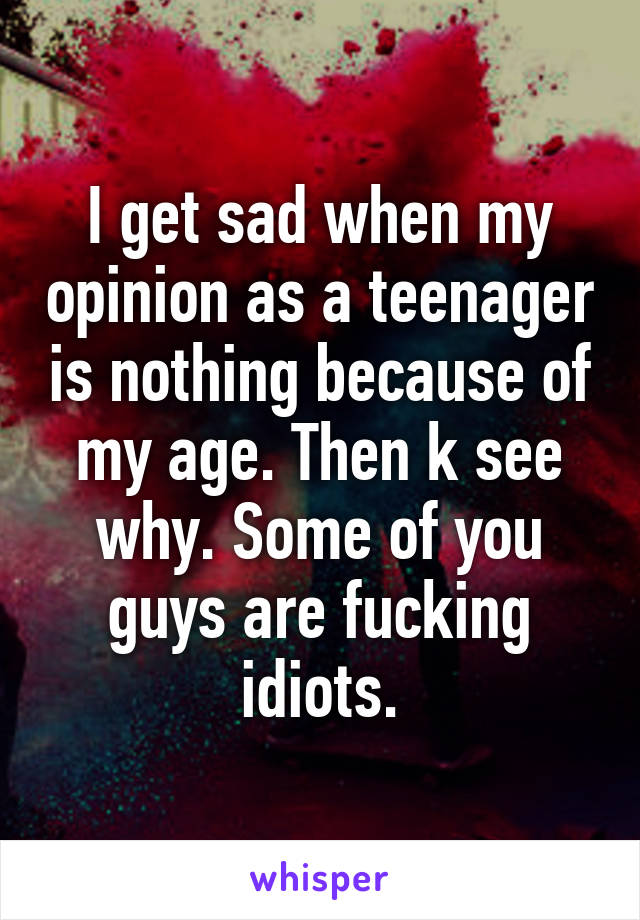 I get sad when my opinion as a teenager is nothing because of my age. Then k see why. Some of you guys are fucking idiots.